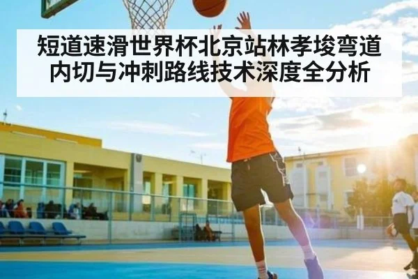 短道速滑世界杯北京站林孝埈弯道内切与冲刺路线技术深度全分析 | leyu