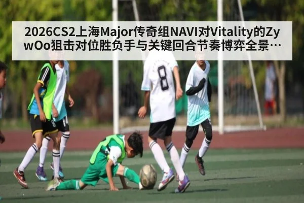 2026CS2上海Major传奇组NAVI对Vitality的ZywOo狙击对位胜负手与关键回合节奏博弈全景观察（leyu）